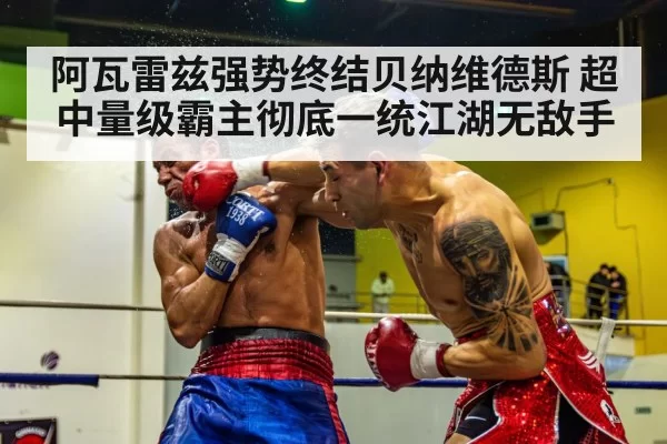 阿瓦雷兹强势终结贝纳维德斯 超中量级霸主彻底一统江湖无敌手