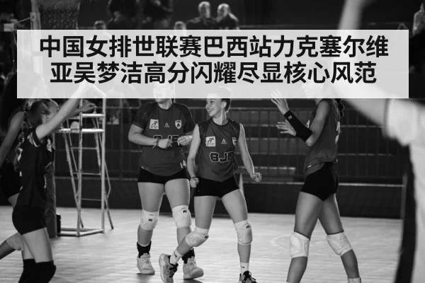 中国女排世联赛巴西站力克塞尔维亚吴梦洁高分闪耀尽显核心风范